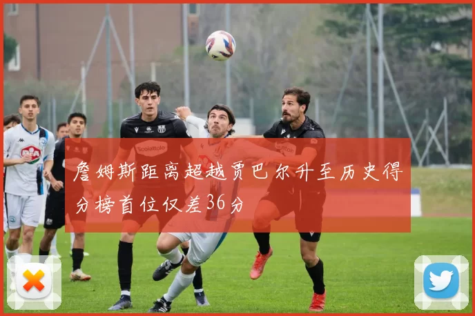 詹姆斯距离超越贾巴尔升至历史得分榜首位仅差36分