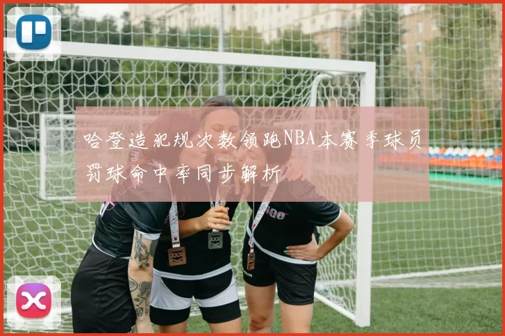 哈登造犯规次数领跑NBA本赛季球员罚球命中率同步解析