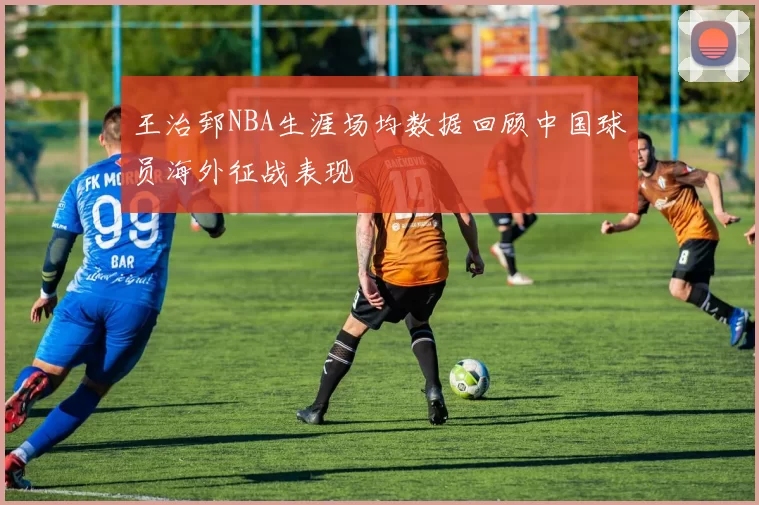王治郅NBA生涯场均数据回顾中国球员海外征战表现