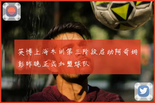 英博上海冬训第三阶段启动阿奇姆彭昨晚正式加盟球队