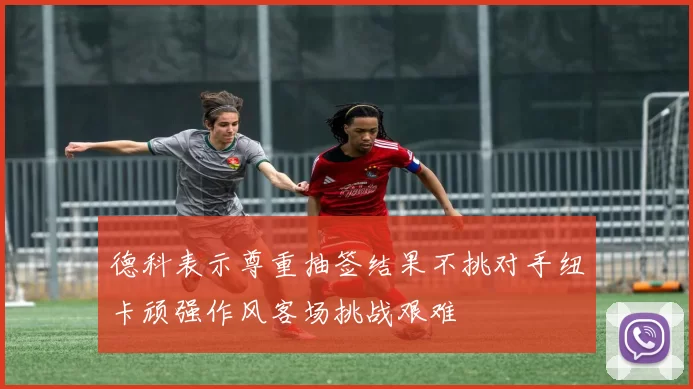 德科表示尊重抽签结果不挑对手纽卡顽强作风客场挑战艰难