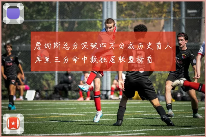 詹姆斯总分突破四万分成历史首人库里三分命中数独居联盟榜首