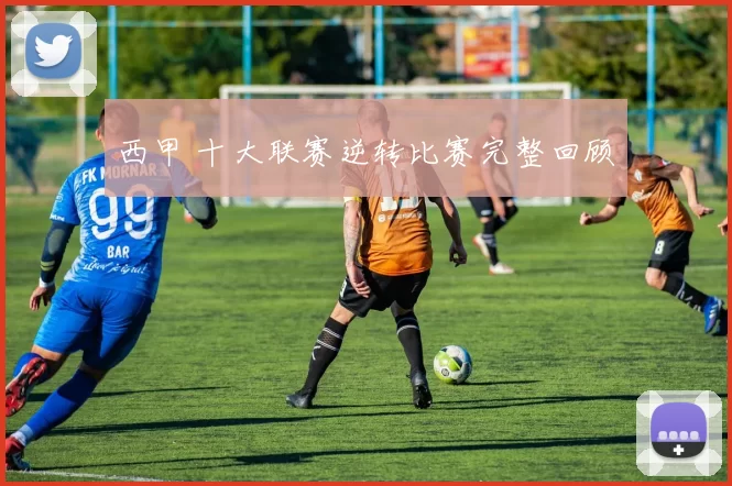 西甲 十大联赛逆转比赛完整回顾