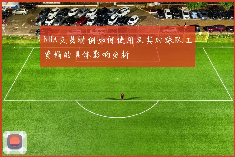 NBA交易特例如何使用及其对球队工资帽的具体影响分析