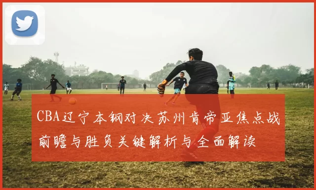 CBA辽宁本钢对决苏州肯帝亚焦点战前瞻与胜负关键解析与全面解读