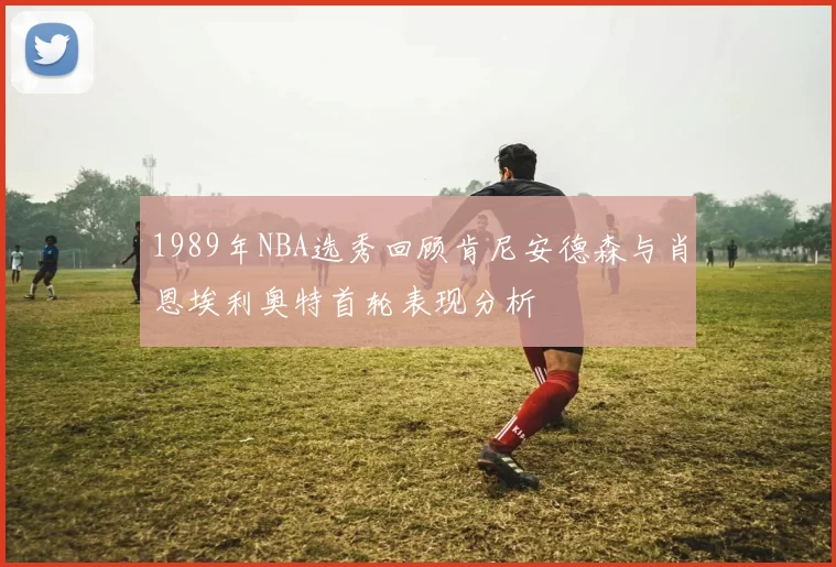 1989年NBA选秀回顾肯尼安德森与肖恩埃利奥特首轮表现分析