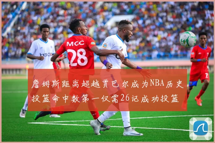 詹姆斯距离超越贾巴尔成为NBA历史投篮命中数第一仅需26记成功投篮