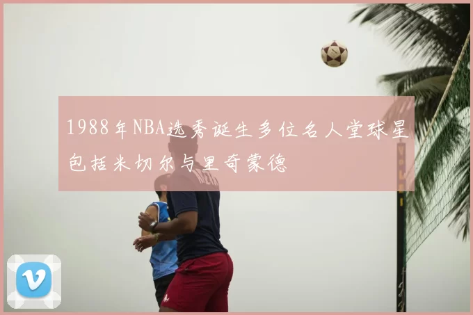 1988年NBA选秀诞生多位名人堂球星包括米切尔与里奇蒙德