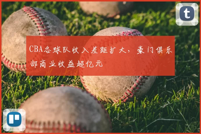 CBA各球队收入差距扩大，豪门俱乐部商业收益超亿元