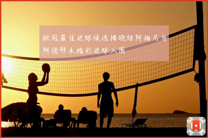 欧冠最佳进球候选揭晓琼阿梅尼与阿德耶米精彩进球入围