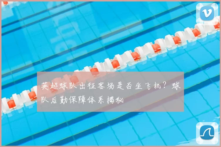 英超球队出征客场是否坐飞机？球队后勤保障体系揭秘