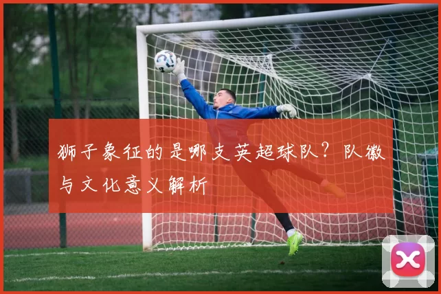 狮子象征的是哪支英超球队？队徽与文化意义解析