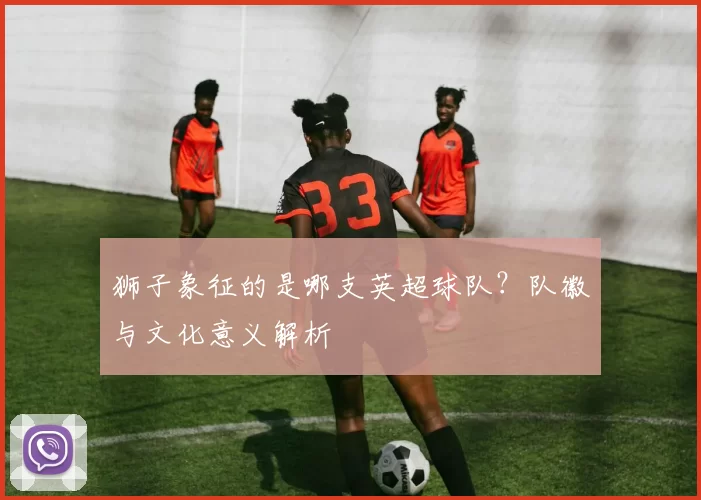 狮子象征的是哪支英超球队？队徽与文化意义解析