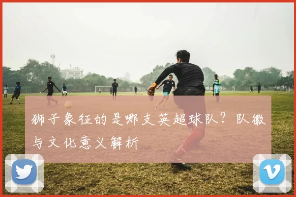 狮子象征的是哪支英超球队？队徽与文化意义解析