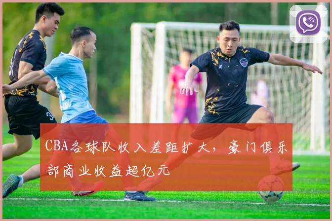 CBA各球队收入差距扩大，豪门俱乐部商业收益超亿元