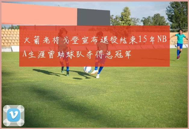 火箭老将戈登宣布退役结束15年NBA生涯曾助球队夺得总冠军