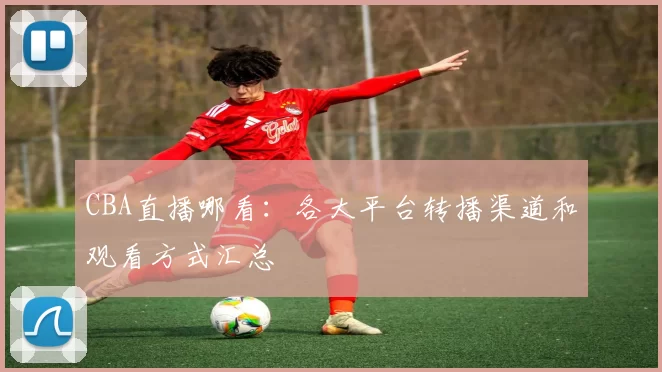 CBA直播哪看：各大平台转播渠道和观看方式汇总