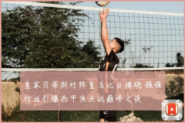 皇家贝蒂斯对阵皇马比分揭晓 强强对话引爆西甲焦点战巅峰之夜