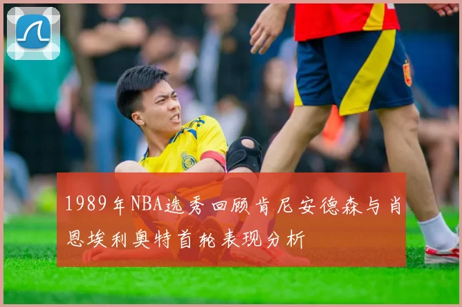 1989年NBA选秀回顾肯尼安德森与肖恩埃利奥特首轮表现分析