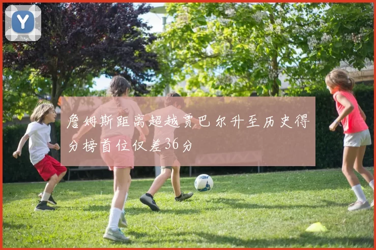 詹姆斯距离超越贾巴尔升至历史得分榜首位仅差36分