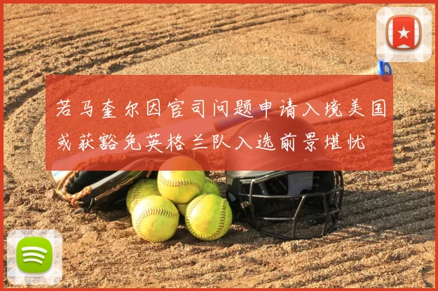 若马奎尔因官司问题申请入境美国或获豁免英格兰队入选前景堪忧