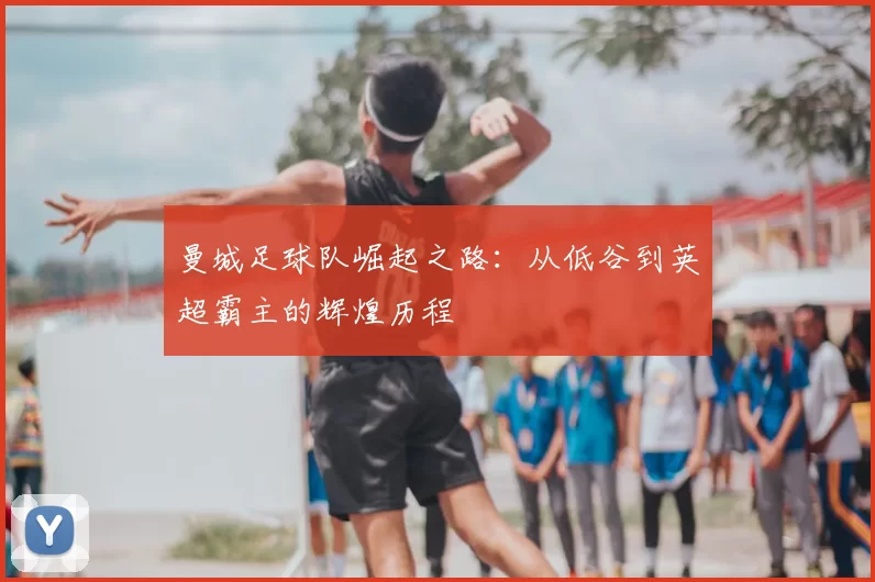 曼城足球队崛起之路：从低谷到英超霸主的辉煌历程