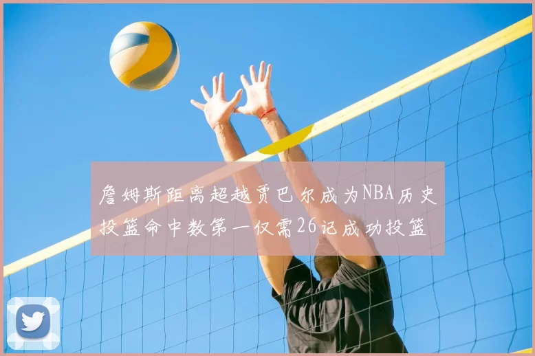 詹姆斯距离超越贾巴尔成为NBA历史投篮命中数第一仅需26记成功投篮