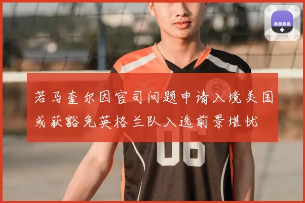 若马奎尔因官司问题申请入境美国或获豁免英格兰队入选前景堪忧