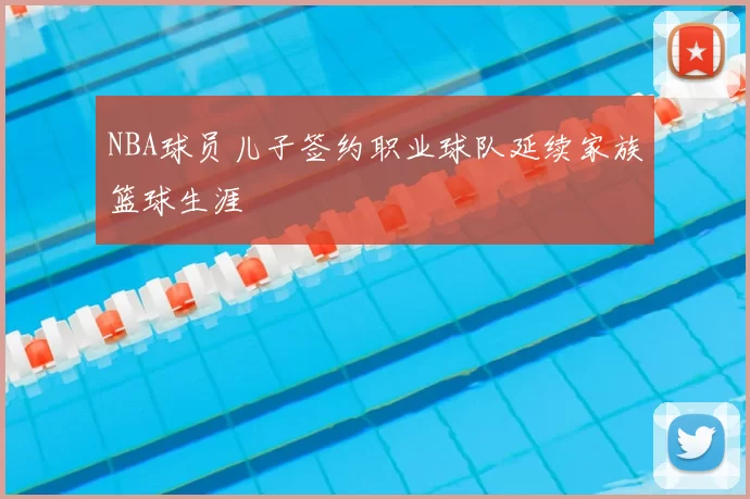 NBA球员儿子签约职业球队延续家族篮球生涯