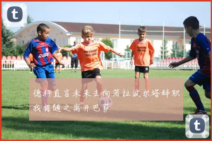 德科直言未来去向若拉波尔塔辞职我将随之离开巴萨