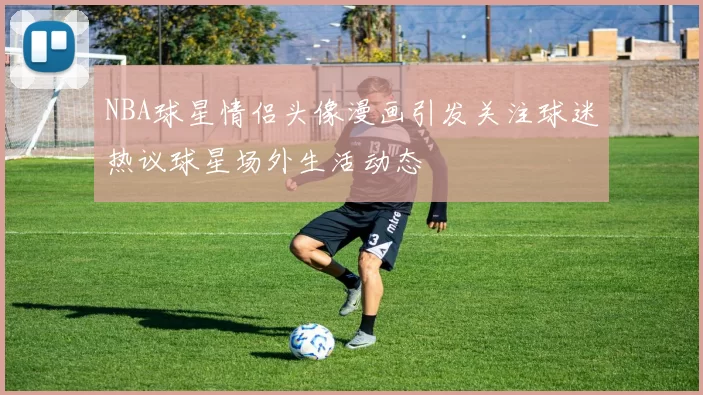 NBA球星情侣头像漫画引发关注球迷热议球星场外生活动态