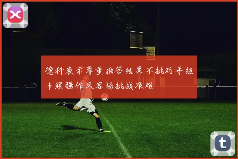 德科表示尊重抽签结果不挑对手纽卡顽强作风客场挑战艰难