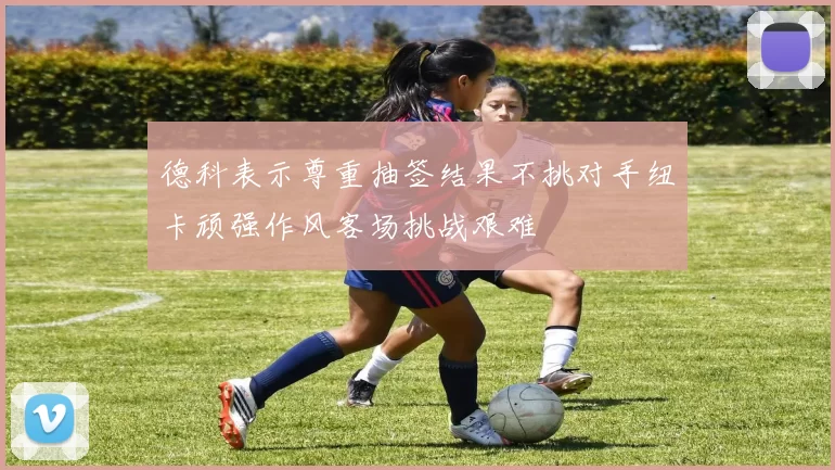 德科表示尊重抽签结果不挑对手纽卡顽强作风客场挑战艰难