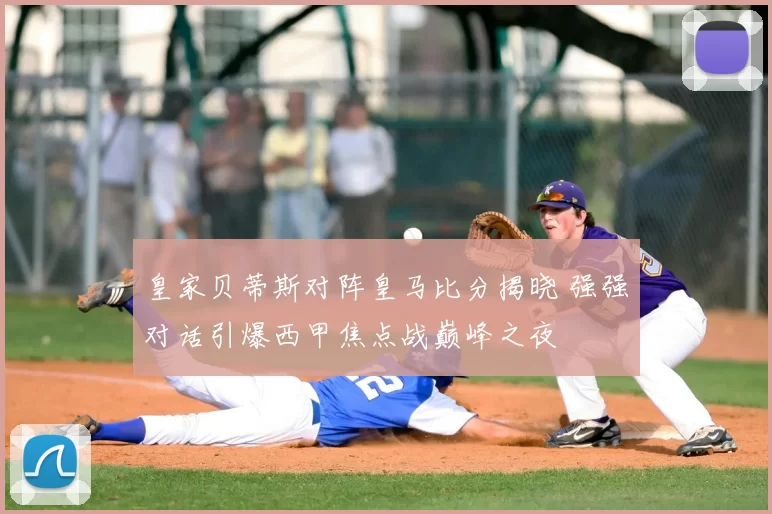 皇家贝蒂斯对阵皇马比分揭晓 强强对话引爆西甲焦点战巅峰之夜