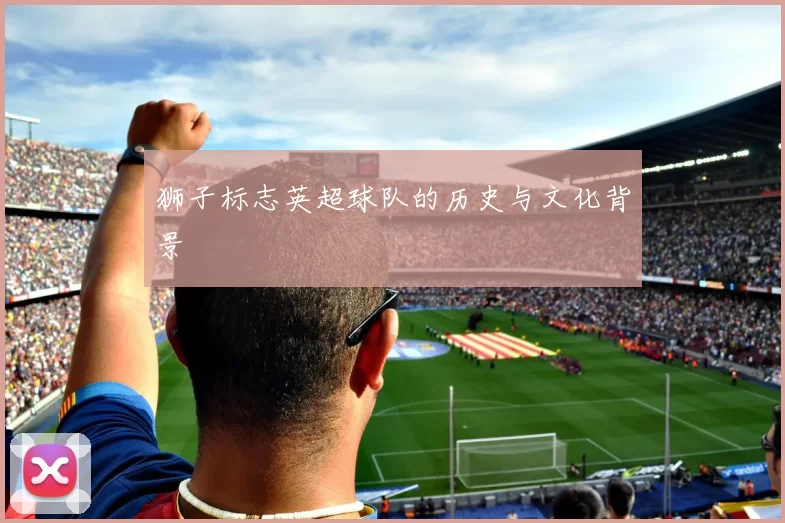 狮子标志英超球队的历史与文化背景