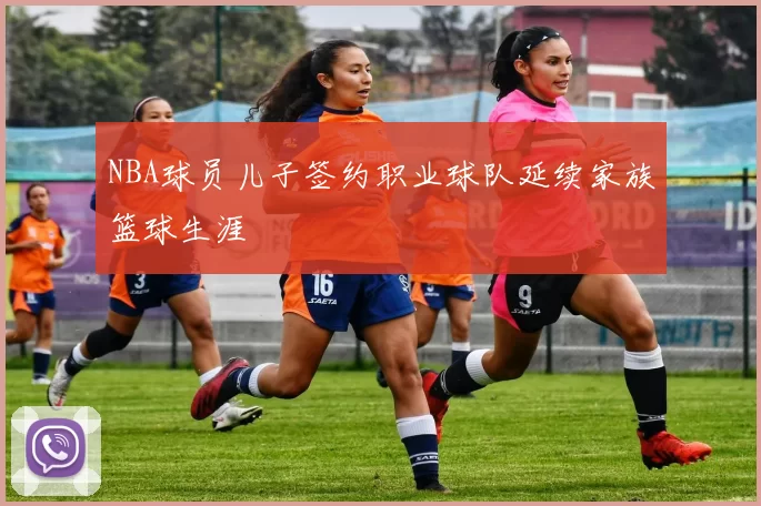 NBA球员儿子签约职业球队延续家族篮球生涯