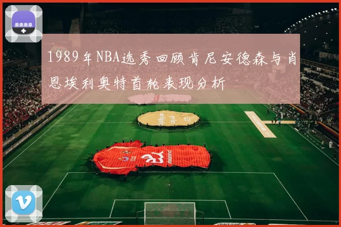1989年NBA选秀回顾肯尼安德森与肖恩埃利奥特首轮表现分析