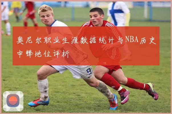 奥尼尔职业生涯数据统计与NBA历史中锋地位评析