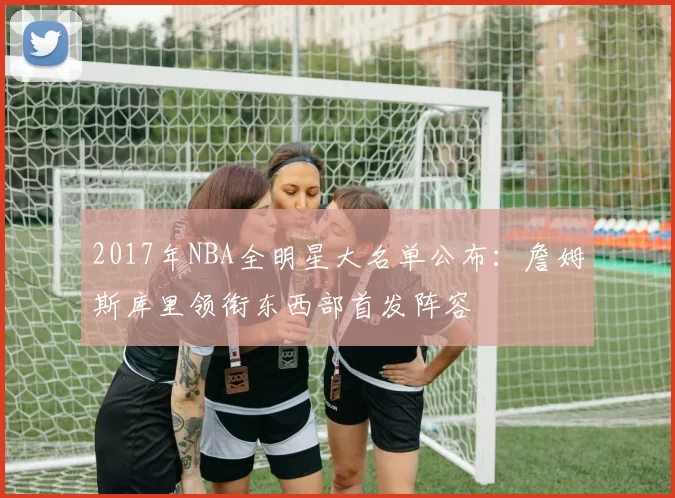 2017年NBA全明星大名单公布：詹姆斯库里领衔东西部首发阵容